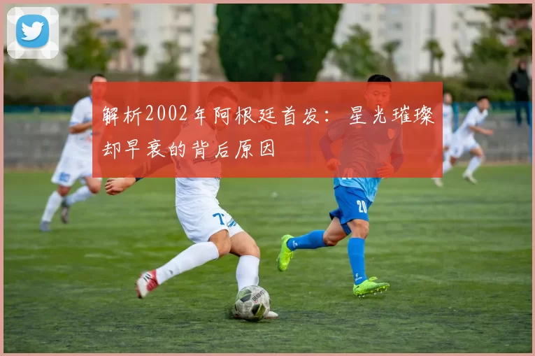 解析2002年阿根廷首发:星光璀璨却早衰的背后原因