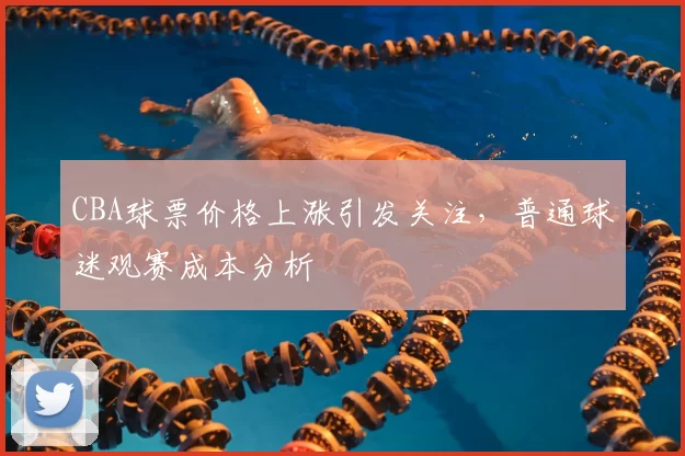 CBA球票价格上涨引发关注,普通球迷观赛成本分析