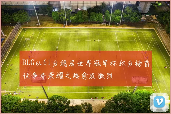 BLG以61分稳居世界冠军杯积分榜首位争夺荣耀之路愈发激烈