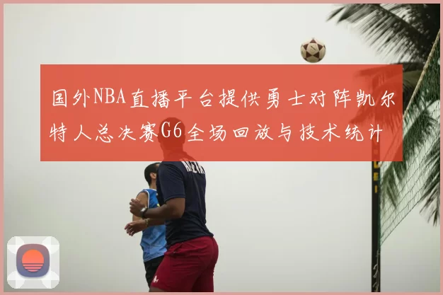 国外NBA直播平台提供勇士对阵凯尔特人总决赛G6全场回放与技术统计