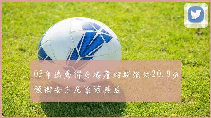 03年选秀得分榜詹姆斯场均20.9分领衔安东尼紧随其后
