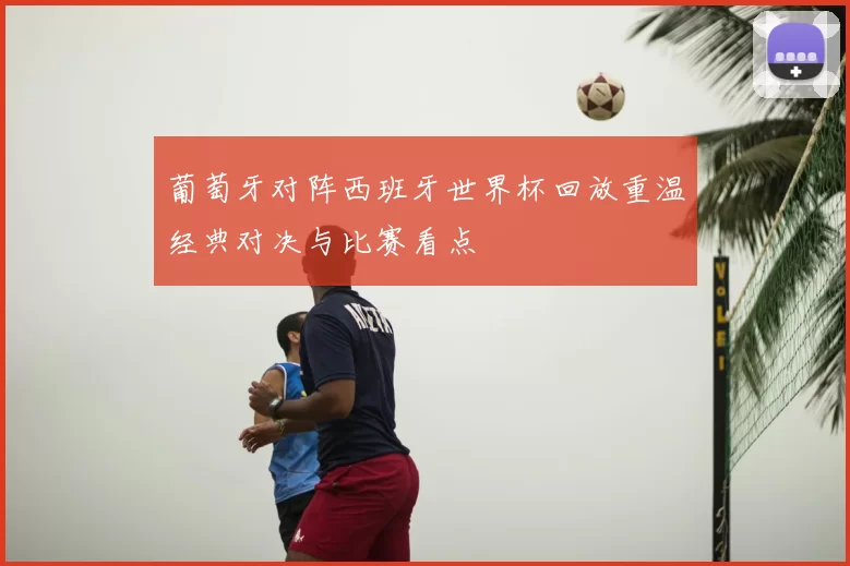 葡萄牙对阵西班牙世界杯回放重温经典对决与比赛看点