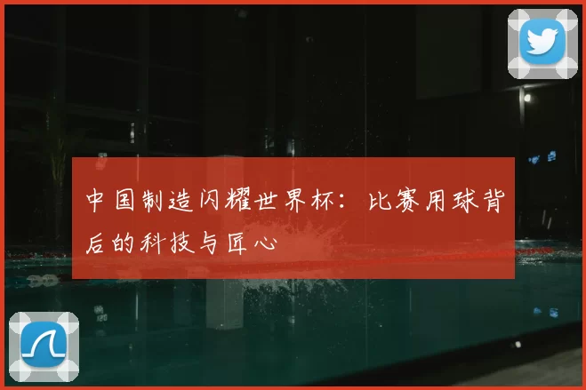 中国制造闪耀世界杯：比赛用球背后的科技与匠心