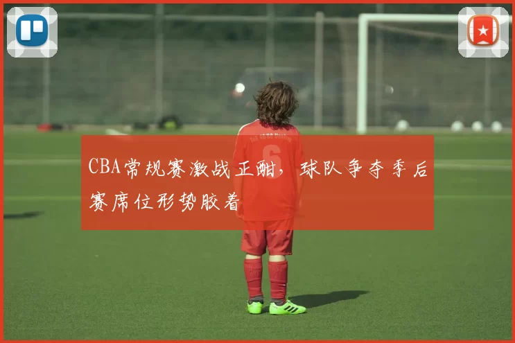 CBA常规赛激战正酣，球队争夺季后赛席位形势胶着