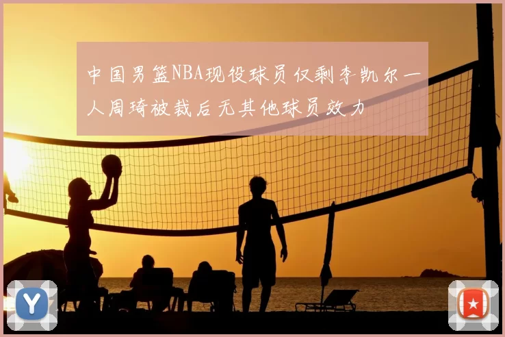 中国男篮NBA现役球员仅剩李凯尔一人周琦被裁后无其他球员效力