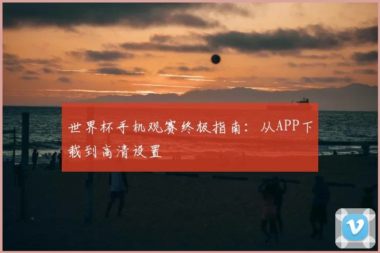 世界杯手机观赛终极指南:从APP下载到高清设置
