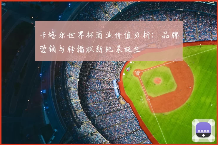 卡塔尔世界杯商业价值分析:品牌营销与转播权新纪录诞生