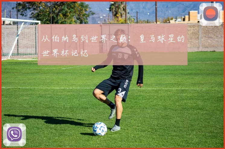 从伯纳乌到世界之巅：皇马球星的世界杯记忆