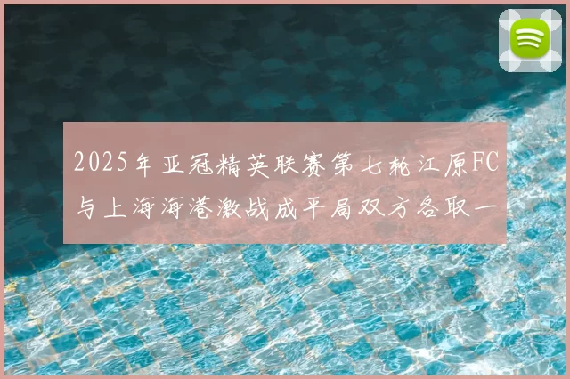 2025年亚冠精英联赛第七轮江原FC与上海海港激战成平局双方各取一分