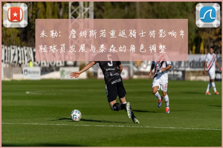 米勒:詹姆斯若重返骑士将影响年轻球员发展与泰森的角色调整
