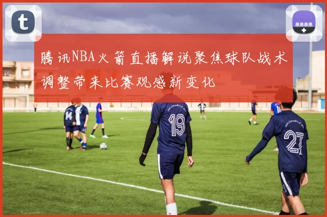 腾讯NBA火箭直播解说聚焦球队战术调整带来比赛观感新变化