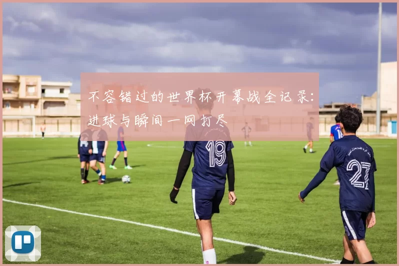 不容错过的世界杯开幕战全记录:进球与瞬间一网打尽