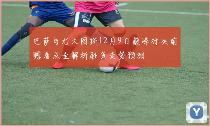 巴萨与尤文图斯12月9日巅峰对决前瞻看点全解析胜负走势预测