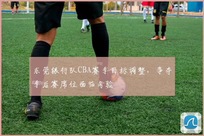 东莞银行队CBA赛季目标调整，争夺季后赛席位面临考验