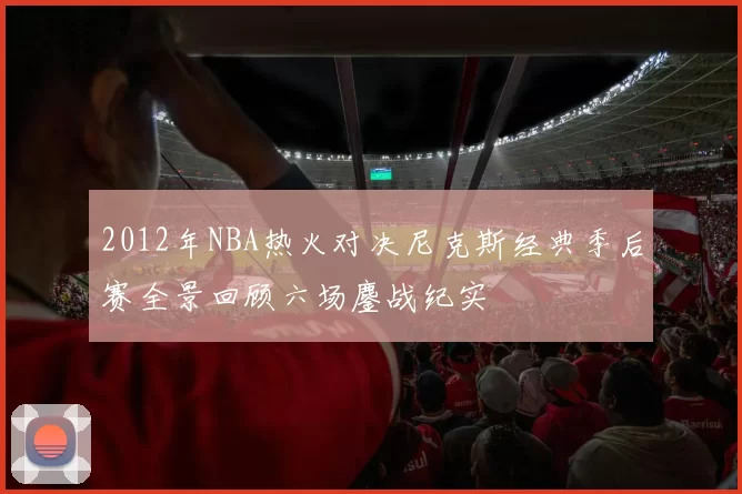 2012年NBA热火对决尼克斯经典季后赛全景回顾六场鏖战纪实