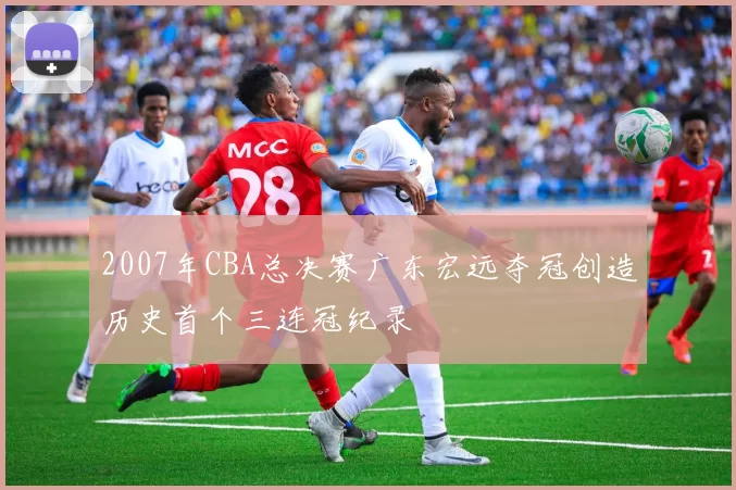 2007年CBA总决赛广东宏远夺冠创造历史首个三连冠纪录