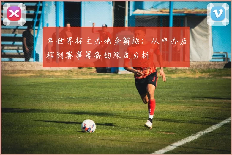 年世界杯主办地全解读：从申办历程到赛事筹备的深度分析