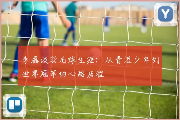 李磊谈羽毛球生涯：从青涩少年到世界冠军的心路历程