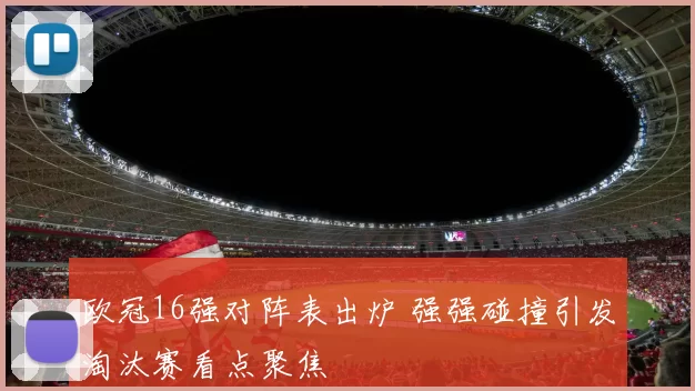 欧冠16强对阵表出炉 强强碰撞引发淘汰赛看点聚焦