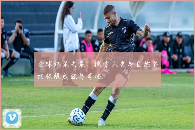 全球纪录之最：探索人类与自然界的极限成就与奇迹