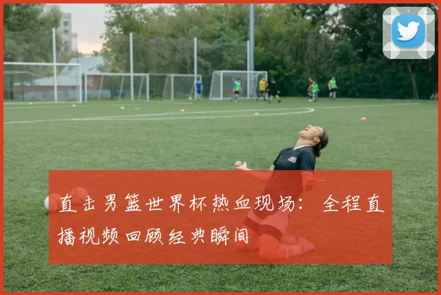 直击男篮世界杯热血现场:全程直播视频回顾经典瞬间