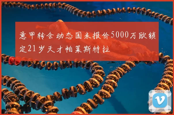 意甲转会动态国米报价5000万欧锁定21岁天才帕莱斯特拉