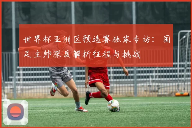 世界杯亚洲区预选赛独家专访：国足主帅深度解析征程与挑战