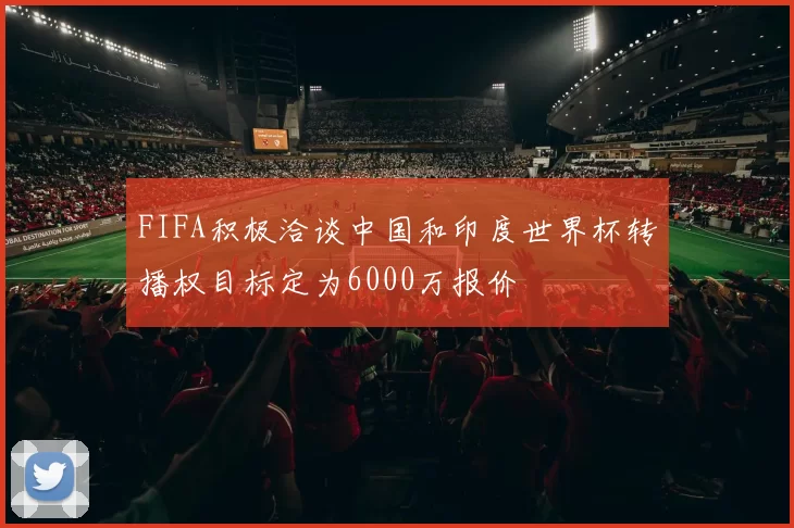 FIFA积极洽谈中国和印度世界杯转播权目标定为6000万报价