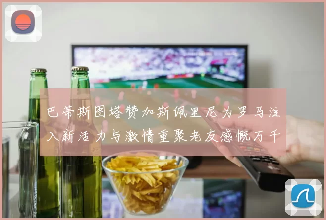 巴蒂斯图塔赞加斯佩里尼为罗马注入新活力与激情重聚老友感慨万千