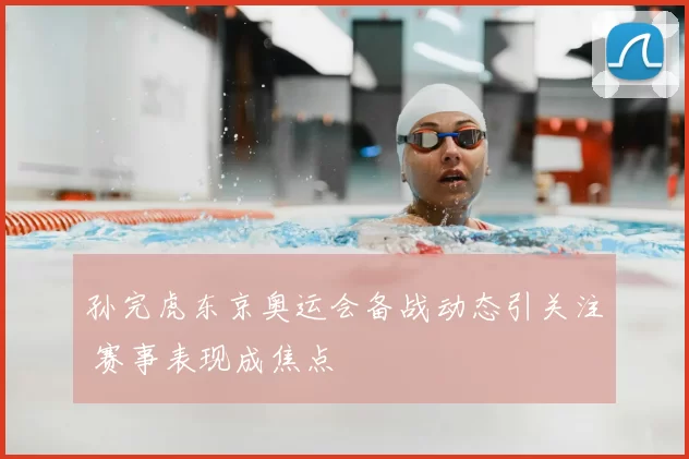 孙完虎东京奥运会备战动态引关注 赛事表现成焦点
