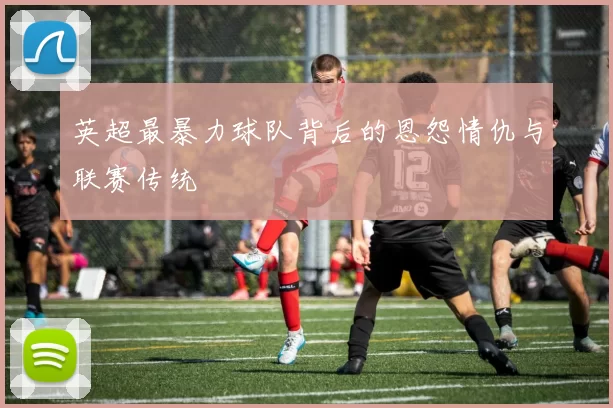 英超最暴力球队背后的恩怨情仇与联赛传统