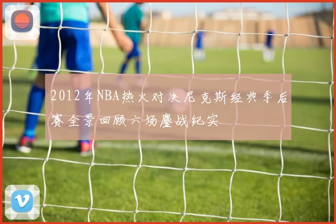 2012年NBA热火对决尼克斯经典季后赛全景回顾六场鏖战纪实
