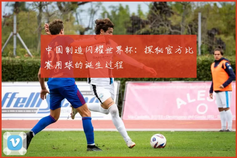 中国制造闪耀世界杯：探秘官方比赛用球的诞生过程