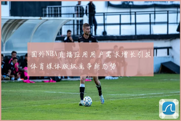 国外NBA直播应用用户需求增长引发体育媒体版权竞争新态势