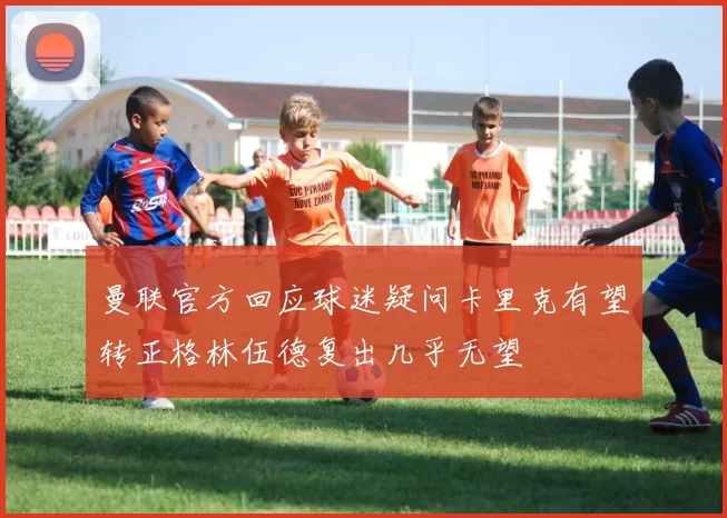 曼联官方回应球迷疑问卡里克有望转正格林伍德复出几乎无望