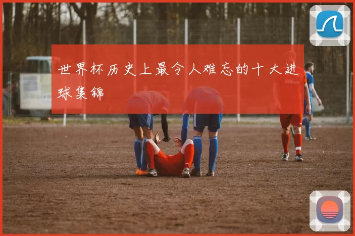 世界杯历史上最令人难忘的十大进球集锦