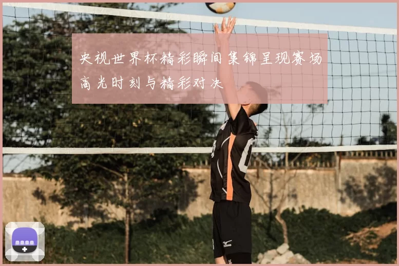 央视世界杯精彩瞬间集锦呈现赛场高光时刻与精彩对决