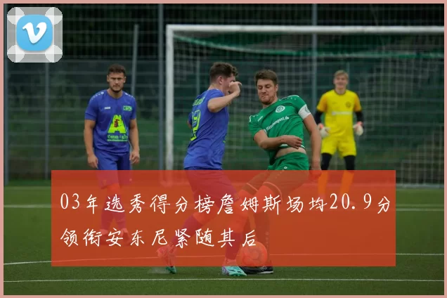 03年选秀得分榜詹姆斯场均20.9分领衔安东尼紧随其后