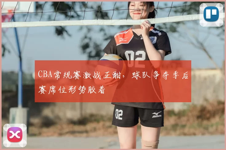 CBA常规赛激战正酣，球队争夺季后赛席位形势胶着
