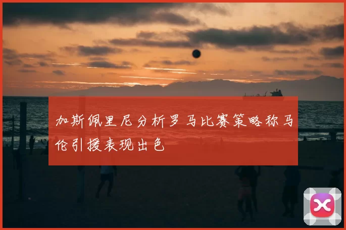 加斯佩里尼分析罗马比赛策略称马伦引援表现出色